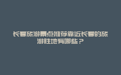 長春旅游景點推薦靠近長春的旅游勝地有哪些？