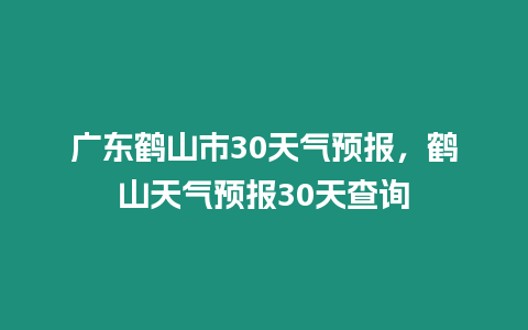 廣東鶴山市30天氣預(yù)報，鶴山天氣預(yù)報30天查詢