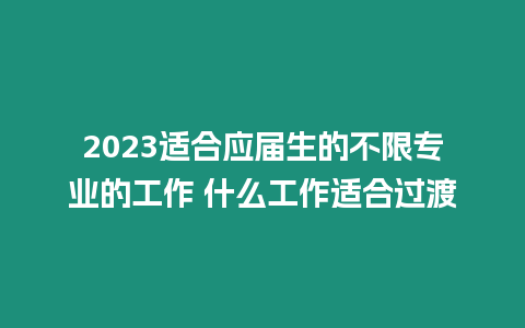 2023適合應屆生的不限專業的工作 什么工作適合過渡