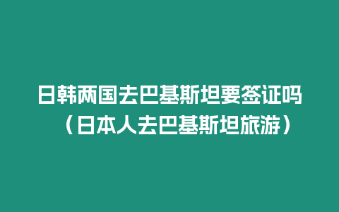 日韓兩國去巴基斯坦要簽證嗎 （日本人去巴基斯坦旅游）