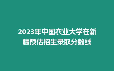 2023年中國農業大學在新疆預估招生錄取分數線