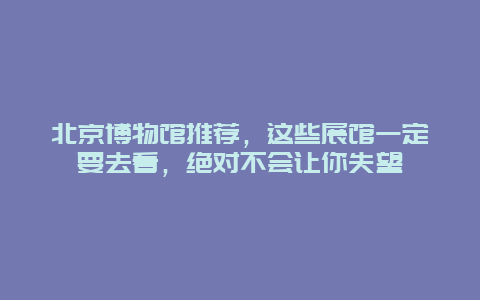 北京博物館推薦，這些展館一定要去看，絕對不會讓你失望