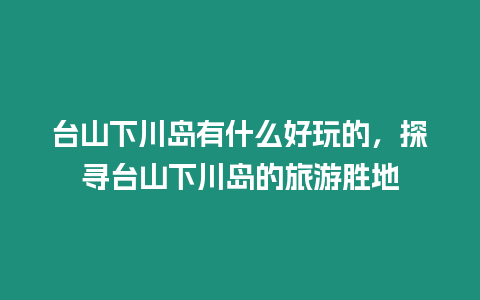 臺(tái)山下川島有什么好玩的，探尋臺(tái)山下川島的旅游勝地