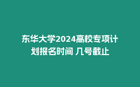 東華大學2024高校專項計劃報名時間 幾號截止