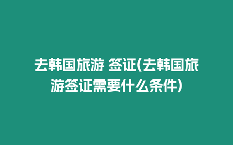 去韓國旅游 簽證(去韓國旅游簽證需要什么條件)