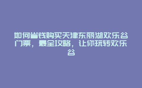 如何省錢購買天津東麗湖歡樂谷門票，最全攻略，讓你玩轉歡樂谷