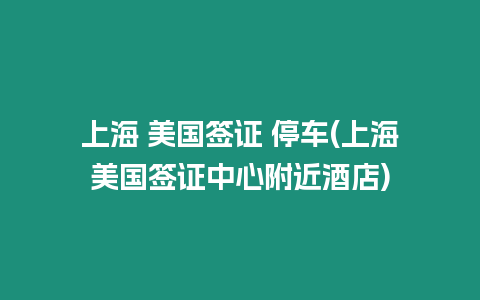 上海 美國簽證 停車(上海美國簽證中心附近酒店)