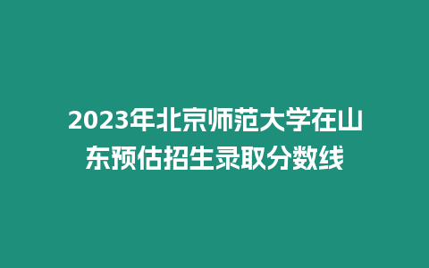 2023年北京師范大學(xué)在山東預(yù)估招生錄取分?jǐn)?shù)線