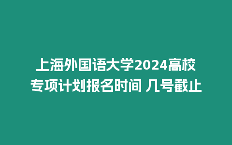 上海外國語大學2024高校專項計劃報名時間 幾號截止