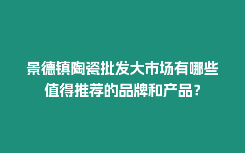 景德鎮陶瓷批發大市場有哪些值得推薦的品牌和產品？