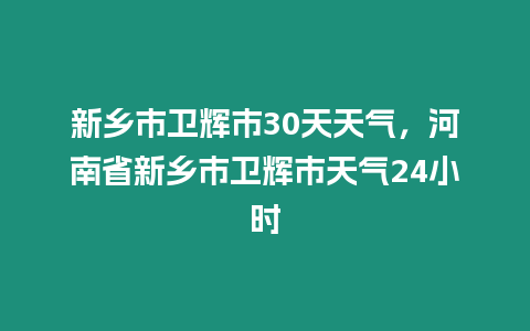 新鄉(xiāng)市衛(wèi)輝市30天天氣，河南省新鄉(xiāng)市衛(wèi)輝市天氣24小時(shí)