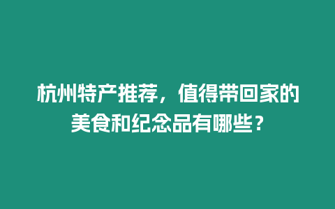 杭州特產(chǎn)推薦，值得帶回家的美食和紀(jì)念品有哪些？