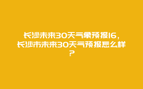 長沙未來30天氣象預報16，長沙市未來30天氣預報怎么樣？