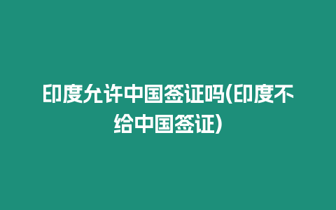 印度允許中國簽證嗎(印度不給中國簽證)