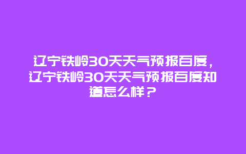 遼寧鐵嶺30天天氣預報百度，遼寧鐵嶺30天天氣預報百度知道怎么樣？