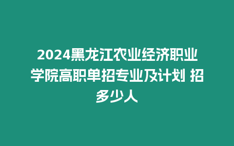 2024黑龍江農業經濟職業學院高職單招專業及計劃 招多少人