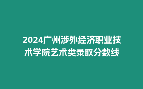 2024廣州涉外經濟職業技術學院藝術類錄取分數線