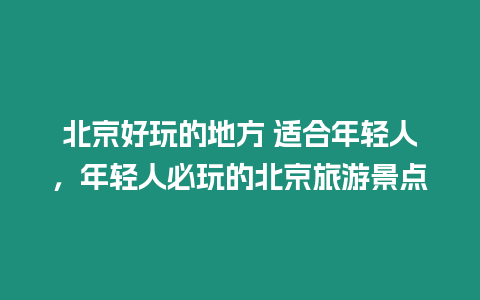 北京好玩的地方 適合年輕人，年輕人必玩的北京旅游景點