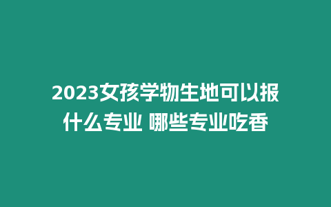 2023女孩學物生地可以報什么專業 哪些專業吃香