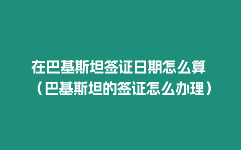 在巴基斯坦簽證日期怎么算 （巴基斯坦的簽證怎么辦理）