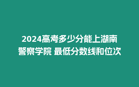 2024高考多少分能上湖南警察學院 最低分數線和位次