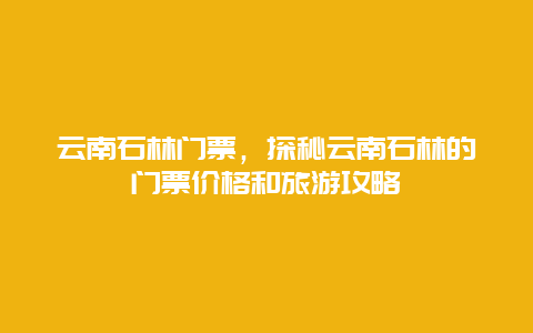 云南石林門票，探秘云南石林的門票價格和旅游攻略