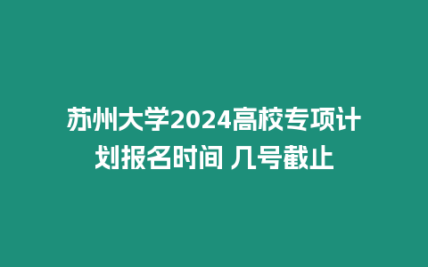 蘇州大學2024高校專項計劃報名時間 幾號截止