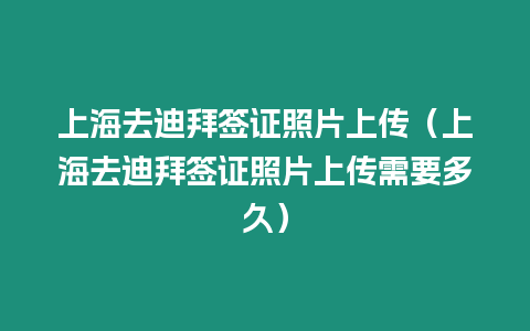 上海去迪拜簽證照片上傳（上海去迪拜簽證照片上傳需要多久）