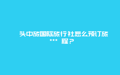 汕頭中旅國際旅行社怎么預訂旅 *** 程？