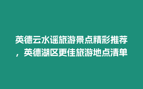 英德云水謠旅游景點精彩推薦，英德湖區更佳旅游地點清單