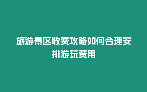 旅游景區收費攻略如何合理安排游玩費用