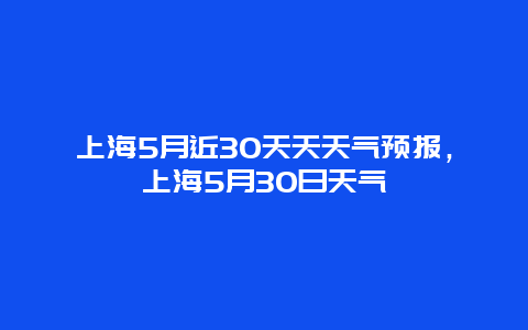 上海5月近30天天天氣預報，上海5月30日天氣