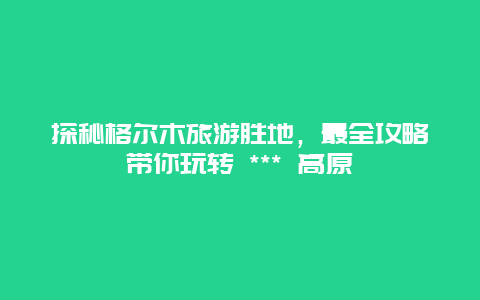 探秘格爾木旅游勝地，最全攻略帶你玩轉 *** 高原