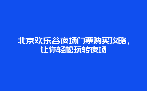 北京歡樂谷夜場門票購買攻略，讓你輕松玩轉夜場