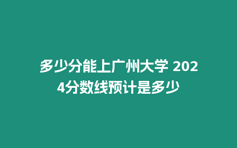 多少分能上廣州大學 2024分數線預計是多少