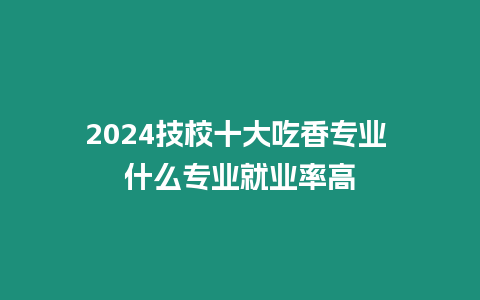 2024技校十大吃香專業 什么專業就業率高