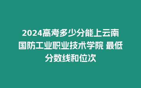 2024高考多少分能上云南國防工業(yè)職業(yè)技術(shù)學(xué)院 最低分數(shù)線和位次