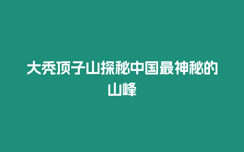 大禿頂子山探秘中國(guó)最神秘的山峰