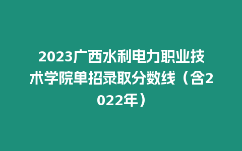 2023廣西水利電力職業技術學院單招錄取分數線（含2022年）