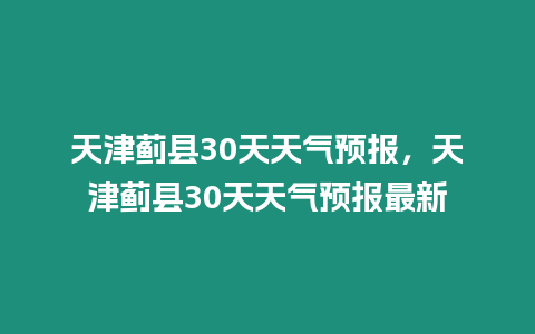 天津薊縣30天天氣預報，天津薊縣30天天氣預報最新