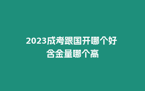 2023成考跟國開哪個好 含金量哪個高