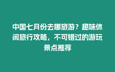 中國七月份去哪旅游？趣味休閑旅行攻略，不可錯過的游玩景點推薦