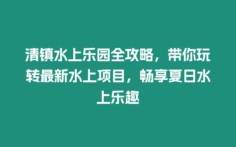 清鎮水上樂園全攻略，帶你玩轉最新水上項目，暢享夏日水上樂趣