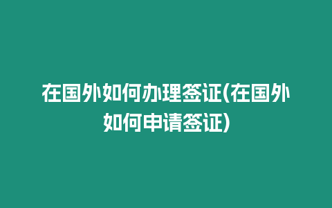 在國外如何辦理簽證(在國外如何申請簽證)