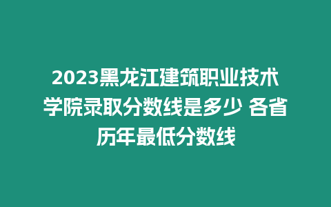 2023黑龍江建筑職業技術學院錄取分數線是多少 各省歷年最低分數線