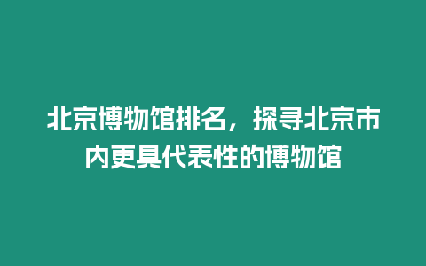 北京博物館排名，探尋北京市內更具代表性的博物館