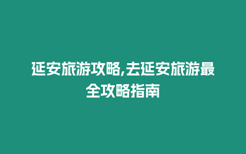 延安旅游攻略,去延安旅游最全攻略指南