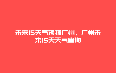 未來15天氣預報廣州，廣州未來15天天氣查詢