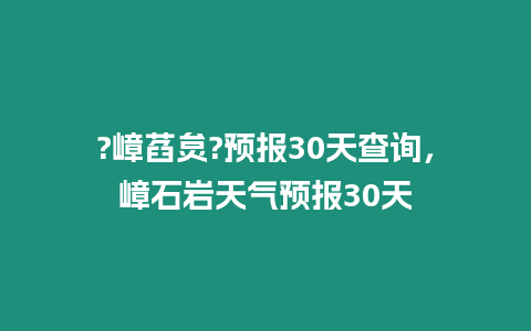 ?嶂萏炱?預報30天查詢，嶂石巖天氣預報30天