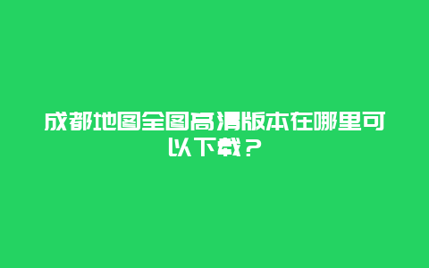 成都地圖全圖高清版本在哪里可以下載？